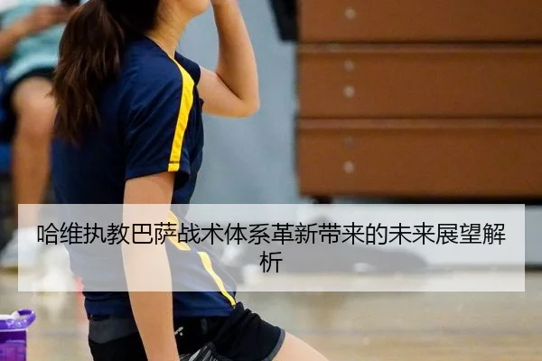 哈维执教巴萨战术体系革新带来的未来展望解析